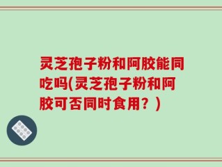 灵芝孢子粉和阿胶能同吃吗(灵芝孢子粉和阿胶可否同时食用？)