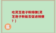 吃灵芝孢子粉排便(灵芝孢子粉能否促进排便？)