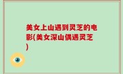 美女上山遇到灵芝的电影(美女深山偶遇灵芝)