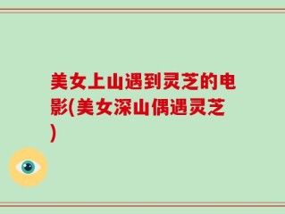美女上山遇到灵芝的电影(美女深山偶遇灵芝)