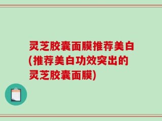 灵芝胶囊面膜推荐美白(推荐美白功效突出的灵芝胶囊面膜)