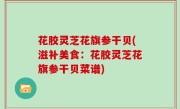 花胶灵芝花旗参干贝(滋补美食：花胶灵芝花旗参干贝菜谱)