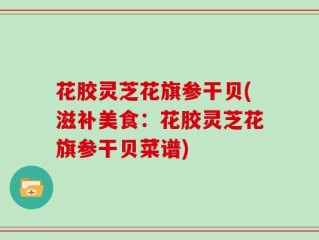 花胶灵芝花旗参干贝(滋补美食：花胶灵芝花旗参干贝菜谱)