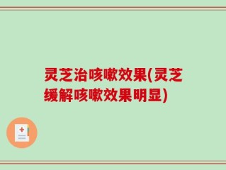 灵芝治咳嗽效果(灵芝缓解咳嗽效果明显)