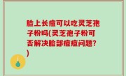 脸上长痘可以吃灵芝孢子粉吗(灵芝孢子粉可否解决脸部痘痘问题？)