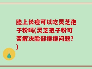 脸上长痘可以吃灵芝孢子粉吗(灵芝孢子粉可否解决脸部痘痘问题？)