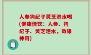 人参狗纪子灵芝泡水喝(健康佳饮：人参、狗纪子、灵芝泡水，效果神奇)