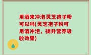 用酒来冲泡灵芝孢子粉可以吗(灵芝孢子粉可用酒冲泡，提升营养吸收效果)