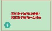 灵芝孢子油可以通便？灵芝孢子粉有什么好处