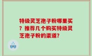 特级灵芝孢子粉哪里买？推荐几个购买特级灵芝孢子粉的渠道？