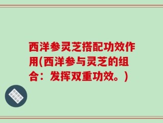 西洋参灵芝搭配功效作用(西洋参与灵芝的组合：发挥双重功效。)