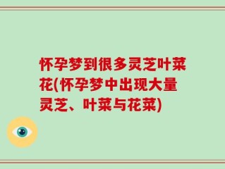 怀孕梦到很多灵芝叶菜花(怀孕梦中出现大量灵芝、叶菜与花菜)