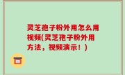灵芝孢子粉外用怎么用视频(灵芝孢子粉外用方法，视频演示！)