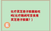 化疗灵芝孢子胶囊能吃吗(化疗期间可否食用灵芝孢子胶囊？)