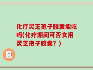 化疗灵芝孢子胶囊能吃吗(化疗期间可否食用灵芝孢子胶囊？)