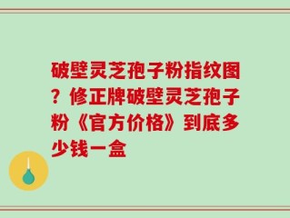 破壁灵芝孢子粉指纹图？修正牌破壁灵芝孢子粉《官方价格》到底多少钱一盒