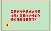灵芝孢子粉是冰冻还是冷藏？灵芝孢子粉的存储方法和注意事项？