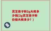 灵芝孢子粉2g大概多少钱(2g灵芝孢子粉价格大概多少？)