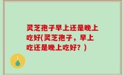灵芝孢子早上还是晚上吃好(灵芝孢子，早上吃还是晚上吃好？)