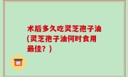 术后多久吃灵芝孢子油(灵芝孢子油何时食用最佳？)