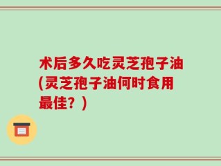 术后多久吃灵芝孢子油(灵芝孢子油何时食用最佳？)