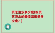 灵芝泡水多少度好(灵芝泡水的最佳温度是多少度？)