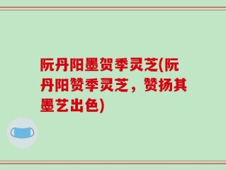 阮丹阳墨贺季灵芝(阮丹阳赞季灵芝，赞扬其墨艺出色)