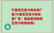 宁夏灵芝孢子粉批发厂家(宁夏灵芝孢子粉批发厂家：高品质顶级灵芝孢子粉供应商)