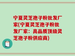 宁夏灵芝孢子粉批发厂家(宁夏灵芝孢子粉批发厂家：高品质顶级灵芝孢子粉供应商)