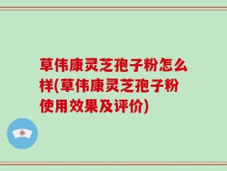 草伟康灵芝孢子粉怎么样(草伟康灵芝孢子粉使用效果及评价)