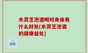 木灵芝泡酒喝对身体有什么好处(木灵芝泡酒的健康益处)