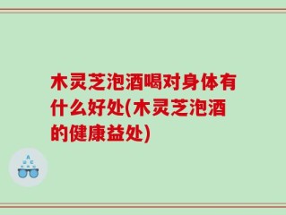 木灵芝泡酒喝对身体有什么好处(木灵芝泡酒的健康益处)