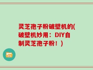 灵芝孢子粉破壁机的(破壁机妙用：DIY自制灵芝孢子粉！)
