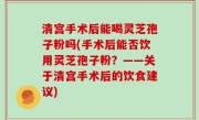 清宫手术后能喝灵芝孢子粉吗(手术后能否饮用灵芝孢子粉？——关于清宫手术后的饮食建议)