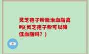 灵芝孢子粉能治血脂高吗(灵芝孢子粉可以降低血脂吗？)