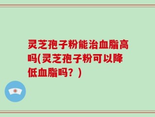 灵芝孢子粉能治血脂高吗(灵芝孢子粉可以降低血脂吗？)