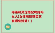 绿茶和灵芝搭配喝好吗女人(女性喝绿茶灵芝有哪些好处？)