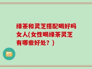 绿茶和灵芝搭配喝好吗女人(女性喝绿茶灵芝有哪些好处？)