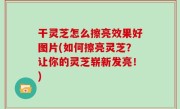 干灵芝怎么擦亮效果好图片(如何擦亮灵芝？让你的灵芝崭新发亮！)