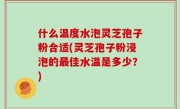 什么温度水泡灵芝孢子粉合适(灵芝孢子粉浸泡的最佳水温是多少？)