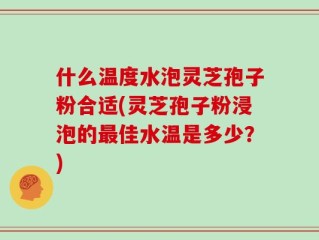 什么温度水泡灵芝孢子粉合适(灵芝孢子粉浸泡的最佳水温是多少？)