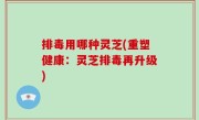 排毒用哪种灵芝(重塑健康：灵芝排毒再升级)