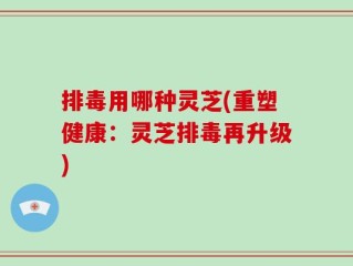排毒用哪种灵芝(重塑健康：灵芝排毒再升级)
