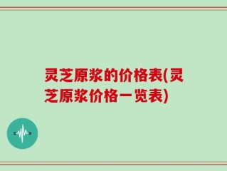 灵芝原浆的价格表(灵芝原浆价格一览表)