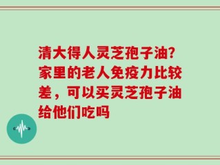 清大得人灵芝孢子油？家里的老人免疫力比较差，可以买灵芝孢子油给他们吃吗