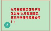 九珍堂破壁灵芝孢子粉怎么样(九珍堂破壁灵芝孢子粉使用效果如何？)