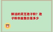 鲜活的灵芝孢子粉？孢子粉市面售价是多少