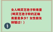 女人喝灵芝孢子粉用量(喝灵芝孢子粉的正确用量是多少？女性朋友别错过！)