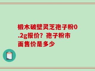 椴木破壁灵芝孢子粉0.2g报价？孢子粉市面售价是多少