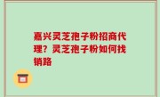 嘉兴灵芝孢子粉招商代理？灵芝孢子粉如何找销路
